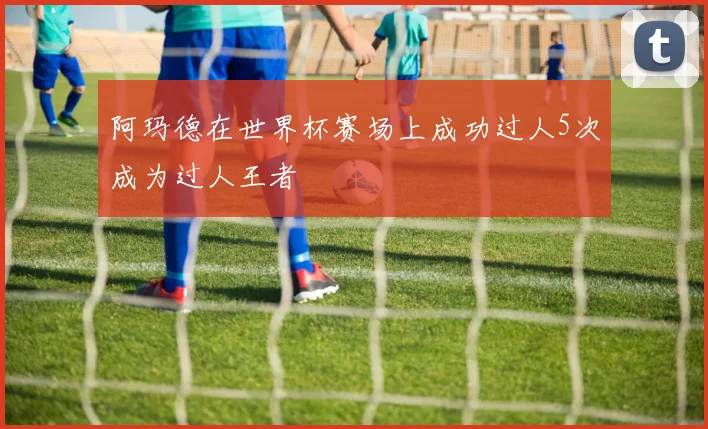 阿玛德在世界杯赛场上成功过人5次成为过人王者