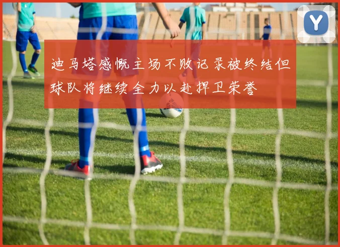 迪马塔感慨主场不败记录被终结但球队将继续全力以赴捍卫荣誉