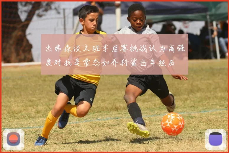 杰弗森谈文班季后赛挑战认为高强度对抗是常态如乔科鲨当年经历