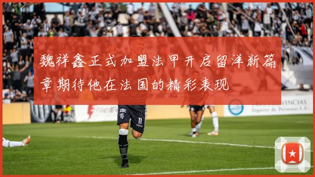 魏祥鑫正式加盟法甲开启留洋新篇章期待他在法国的精彩表现
