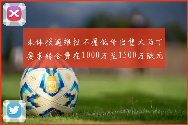 米体报道维拉不愿低价出售大马丁要求转会费在1000万至1500万欧元之间