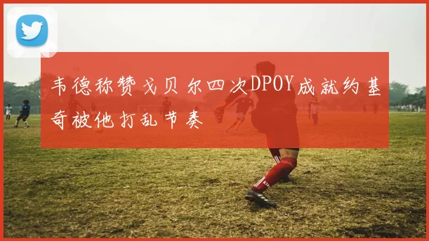 韦德称赞戈贝尔四次DPOY成就约基奇被他打乱节奏