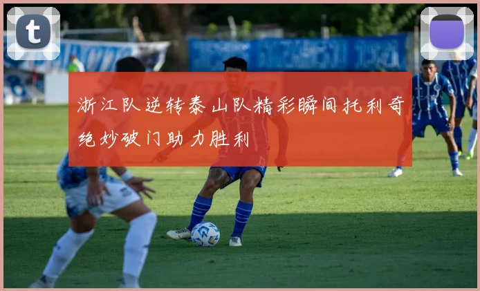 浙江队逆转泰山队精彩瞬间托利奇绝妙破门助力胜利