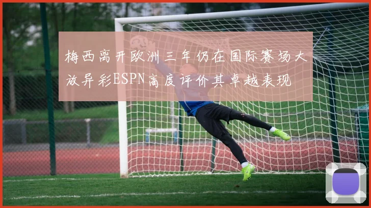 梅西离开欧洲三年仍在国际赛场大放异彩ESPN高度评价其卓越表现