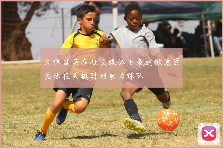 久保建英在社交媒体上表达歉意因无法在关键时刻助力球队