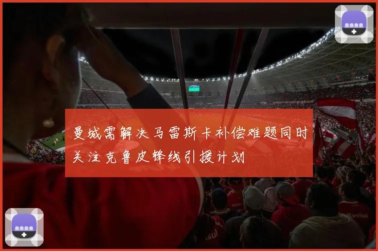 曼城需解决马雷斯卡补偿难题同时关注克鲁皮锋线引援计划