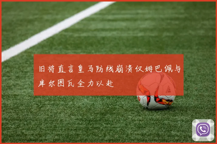 旧将直言皇马防线崩溃仅姆巴佩与库尔图瓦全力以赴