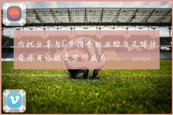 内托分享与C罗携手经历称与足球传奇并肩作战是梦想成真