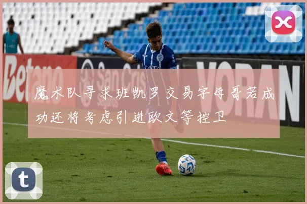 魔术队寻求班凯罗交易字母哥若成功还将考虑引进欧文等控卫