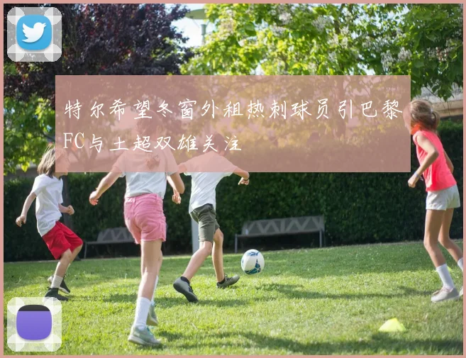 特尔希望冬窗外租热刺球员引巴黎FC与土超双雄关注