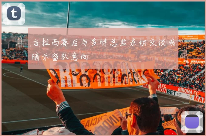 吉拉西赛后与多特总监亲切交谈或暗示留队意向